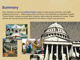 Summary New Urbanism is inspiring  political leaders  eager to solve social, economic, and traffic problems all at once — while making cities and towns more beautiful and dignified. Popular "Smart Growth" policies promote New Urbanism while reducing subsidies for sprawl. These policies are now at the top of the agenda for the nation’s mayors and governors. 