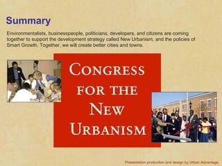 Summary Environmentalists, businesspeople, politicians, developers, and citizens are coming together to support the development strategy called New Urbanism, and the policies of Smart Growth. Together, we will create better cities and towns. Presentation production and design by Urban Advantage   