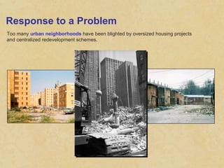 Response to a Problem Too many  urban neighborhoods  have been blighted by oversized housing projects and centralized redevelopment schemes. 
