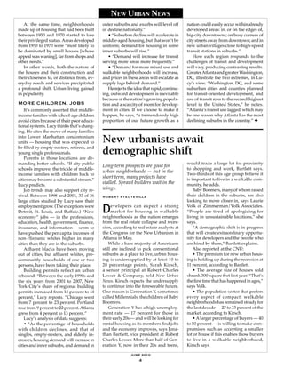 New UrbaN News
   At the same time, neighborhoods           outer suburbs and exurbs will level off       nation could easily occur within already
made up of housing that had been built       or decline nationally.”                       developed areas: in, or on the edges of,
between 1950 and 1970 started to lose           • “Suburban decline will accelerate in     big-city downtowns; on busy corners of
their privileged status. Areas developed     middle-aged housing, but that won’t be        city streets away from downtown; and in
from 1950 to 1970 were “most likely to       uniform; demand for housing in some           new urban villages close to high-speed
be dominated by small houses [whose          inner suburbs will rise.”                     transit stations in suburbs.”
appeal was waning], far from shops and          • “Demand will increase for transit           How each region responds to the
other needs.”                                serving more areas more frequently.”          challenges of transit and development
   In other words, both the nature of           • “Demand for more mixed use and           will vary, producing contrasting results.
the houses and their construction and        walkable neighborhoods will increase,         Greater Atlanta and greater Washington,
their closeness to, or distance from, ev-    and prices in these areas will escalate as    DC, illustrate the two extremes, in Lu-
eryday needs and services precipitated       supply lags behind demand.”                   cy’s view. “Washington, DC, and some
a profound shift. Urban living gained           He rejects the idea that rapid, continu-   suburban cities and counties planned
in popularity.                               ing, outward development is inevitable        for transit-oriented development, and
                                             because of the nation’s growing popula-       use of transit rose to the second-highest
more ChIldren, jobs                          tion and a scarcity of room for develop-      level in the United States,” he notes.
    It’s commonly asserted that middle-      ment in cities. If we choose to make it       “Atlanta’s transit use lagged, which may
income families with school-age children     happen, he says, “a tremendously high         be one reason why Atlanta has the most
avoid cities because of their poor educa-    proportion of our future growth as a          declining suburbs in the country.” ◆
tional systems. Lucy thinks that’s chang-
ing. He cites the move of many families
into Lower Manhattan condominium
units — housing that was expected to         New urbanists await
be filled by empty-nesters, retirees, and
young single professionals.
    Parents in those locations are de-
                                             demographic shift
manding better schools. “If city public                                                    would trade a large lot for proximity
                                             Long-term prospects are good for
schools improve, the trickle of middle-                                                    to shopping and work, Bartlett says.
                                             urban neighborhoods — but in the              Two-thirds of this age group believe it
income families with children back to
cities may become a substantial stream,”
                                             short term, many projects have                is important to live in a walkable com-
Lucy predicts.
                                             stalled. Sprawl builders wait in the          munity, he adds.
    Job trends may also support city re-     wings.                                            Baby Boomers, many of whom raised
vival. Between 1998 and 2001, 33 of 36       robert steutevIlle                            their children in the suburbs, are also
large cities studied by Lucy saw their                                                     looking to move closer in, says Laurie
employment grow. (The exceptions were
Detroit, St. Louis, and Buffalo.) “New
economy” jobs — in the professions,
                                             D    evelopers can expect a strong
                                                  market for housing in walkable
                                             neighborhoods as the nation emerges
                                                                                           Volk of Zimmerman/Volk Associates.
                                                                                           “People are tired of apologizing for
                                                                                           living in unsustainable locations,” she
education, health, government, finance,      from the real estate collapse and reces-      says.
insurance, and information— seem to          sion, according to real estate analysts at        “A demographic shift is in progress
have pushed the per capita incomes of        the Congress for the New Urbanism in          that will create extraordinary opportu-
non-Hispanic whites higher in many           Atlanta in May.                               nity for developers and the people who
cities than they are in the suburbs.             While a bare majority of Americans        are hired by them,” Bartlett explains.
    Affluent blacks have been moving         still are inclined to pick conventional           Also reported at the CNU:
out of cities, but affluent whites, pre-     suburbs as a place to live, urban hous-           • The premium for new urban hous-
dominantly households of one or two          ing is undersupplied by at least 10 to        ing is holding up during the recession at
persons, have been taking their place.       20 percentage points, Sarah Kirsch,           11 percent, according to Bartlett.
    Building permits reflect an urban        a senior principal at Robert Charles              • The average size of houses sold
rebound. “Between the early 1990s and        Lesser & Company, told New Urban              shrank 300 square feet last year. “That’s
the six years from 2001 to 2007, New         News. Kirsch expects the undersupply          the first time that has happened in ages,”
York City’s share of regional building       to continue into the foreseeable future.      says Volk.
permits increased from 15 percent to 44      One reason is Generation Y, sometimes             • The population sector that prefers
percent,” Lucy reports. “Chicago went        called Millennials, the children of Baby      every aspect of compact, walkable
from 7 percent to 23 percent. Portland       Boomers.                                      neighborhoods has remained steady for
rose from 9 percent to 22 percent. Atlanta       Generation Y has a high unemploy-         the last decade — 27 to 33 percent of the
grew from 4 percent to 13 percent.”          ment rate — 17 percent for those in           market, according to Kirsch.
    Lucy’s analysis of data suggests:        their early 20s — and will be looking for         • A larger percentage of buyers — 40
    • “As the percentage of households       rental housing as its members find jobs       to 50 percent — is willing to make com-
with children declines, and that of          and the economy improves, says Jona-          promises such as accepting a smaller
singles, empty-nesters, and elderly in-      than Bartlett, vice president at Robert       lot or house if this enables those buyers
creases, housing demand will increase in     Charles Lesser. More than half of Gen-        to live in a walkable neighborhood,
cities and inner suburbs, and demand in      eration Y, now in their 20s and teens,        Kirsch says.

                                                            june 2010
                                                                 4
 