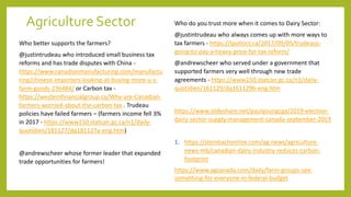 Agriculture Sector
Who better supports the farmers?
@justintrudeau who introduced small business tax
reforms and has trade disputes with China -
https://www.canadianmanufacturing.com/manufactu
ring/chinese-importers-looking-at-buying-more-u-s-
farm-goods-236484/ or Carbon tax -
https://westernfinancialgroup.ca/Why-are-Canadian-
farmers-worried-about-the-carbon-tax . Trudeau
policies have failed farmers – (farmers income fell 3%
in 2017 - https://www150.statcan.gc.ca/n1/daily-
quotidien/181127/dq181127a-eng.htm)
@andrewscheer whose former leader that expanded
trade opportunities for farmers!
Who do you trust more when it comes to Dairy Sector:
@justintrudeau who always comes up with more ways to
tax farmers - https://ipolitics.ca/2017/09/05/trudeaus-
going-to-pay-a-heavy-price-for-tax-reform/
@andrewscheer who served under a government that
supported farmers very well through new trade
agreements - https://www150.statcan.gc.ca/n1/daily-
quotidien/161129/dq161129b-eng.htm
https://www.slideshare.net/paulyoungcga/2019-election-
dairy-sector-supply-management-canada-september-2019
1. https://steinbachonline.com/ag-news/agriculture-
news-mb/canadian-dairy-industry-reduces-carbon-
footprint
https://www.agcanada.com/daily/farm-groups-see-
something-for-everyone-in-federal-budget
 