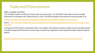 Trade and Protectionism
@glen_mcgregor and others
I am not big on tariffs as all they do is force costs up to consumers. I am for better trade deals as well as stronger
mechanism to challenge unfair trade practices in court. The WTO has gotten very weak over the past decade or so,
https://www.slideshare.net/paulyoungcga/global-protection-and-subsidies-analysis-and-commentary
Source - https://twitter.com/kgaiderhttps://www.slideshare.net/paulyoungcga/2019-election-climate-change-canada-
may-2019
¼ of Canada’s GDP is tied to merchandise trade. The problem is the liberals and their horrible record on foreign policies
and affairs along with the desire to increase taxes and add more regulations have impacted Canada’s ability to expand
exports.
https://www.slideshare.net/paulyoungcga/2019-election-global-trade-and-protectionism-canada-may-2019
 