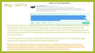 Blog – NAFTA
• https://nationalpost.com/opinion/andrew-coyne-the-trudeau-liberals-fall-to-earth-crushed-
by-pipelines-and-carbon-taxes the Libs appear to have genuinely believed they could
impose their own bleeding-edge social-justice agenda on that of their negotiating partners,
transforming blueprints for managing international commercial relations-difficult enough at
the best of times
• The Libs appear to have genuinely believed they could impose their own bleeding-edge
social-justice agenda on that of their negotiating partners
• https://www.slideshare.net/paulyoungcga/why-is-it-difficult-to-approve-oil-and-gas-
pipelines-in-canada-112647711 or https://nationalpost.com/opinion/andrew-coyne-the-
trudeau-liberals-fall-to-earth-crushed-by-pipelines-and-carbon-taxes
 