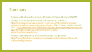 Summary
• Trudeau and his team almost botchedTrans PacificTrade, CETA and USCMA
• Trudeau team has set relations back with key markets like India
https://nationalpost.com/opinion/john-ivison-long-chilly-relations-between-
canada-and-india-are-now-frigid-under-liberals . USA continues to build ties with
India - https://economictimes.indiatimes.com/news/economy/foreign-trade/trade-
opportunities-between-us-and-india-historic-us-state-
guv/articleshow/71472987.cms
• Trudeau and his team have an abysmal record on foreign affairs -
https://www.slideshare.net/paulyoungcga/2019-election-foreign-affairs-and-
trade-canada-june-2019
 