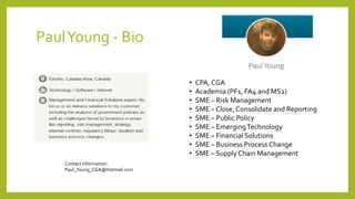 PaulYoung - Bio
• CPA, CGA
• Academia (PF1, FA4 and MS2)
• SME – Risk Management
• SME – Close, Consolidate and Reporting
• SME – Public Policy
• SME – EmergingTechnology
• SME – Financial Solutions
• SME – Business Process Change
• SME – Supply Chain Management
Contact information:
Paul_Young_CGA@Hotmail.com
 
