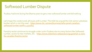 Softwood Lumber Dispute
Trudeau had time during the Obama years to get a new softwood lumber and did nothing
Let's hope this verdict ends all issues with Lumber.The USA has argued the Cdn sector subsidizes
lumber which is not the case! - https://www.cbc.ca/news/business/nafta-panel-canadian-
softwood-lumber-tariffs-1.5271821
Forestry sector continues to struggle under JustinTrudeau due to many factors like Softwood
Lumber, access to new markets, etc. - https://www.slideshare.net/paulyoungcga/what-is-next-
for-canadas-forestry-sector
 