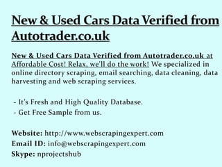 New & Used Cars Data Verified from Autotrader.co.uk at
Affordable Cost! Relax, we'll do the work! We specialized in
online directory scraping, email searching, data cleaning, data
harvesting and web scraping services.
- It’s Fresh and High Quality Database.
- Get Free Sample from us.
Website: http://www.webscrapingexpert.com
Email ID: info@webscrapingexpert.com
Skype: nprojectshub
 