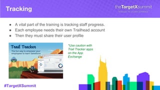 #TargetXSummit
Tracking
● A vital part of the training is tracking staff progress.
● Each employee needs their own Trailhead account
● Then they must share their user profile
*Use caution with
Trail Tracker apps
on the App
Exchange
 