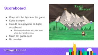 Scoreboard
● Keep with the theme of the game
● Keep it simple
● It could be a physical or digital
scoreboard
● Find ways to share with your team
while they are traveling.
● Make the goals clear
● Be creative
 