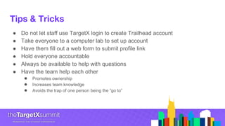 Tips & Tricks
● Do not let staff use TargetX login to create Trailhead account
● Take everyone to a computer lab to set up account
● Have them fill out a web form to submit profile link
● Hold everyone accountable
● Always be available to help with questions
● Have the team help each other
● Promotes ownership
● Increases team knowledge
● Avoids the trap of one person being the “go to”
 