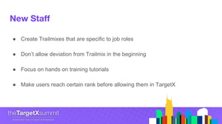 New Staff
● Create Trailmixes that are specific to job roles
● Don’t allow deviation from Trailmix in the beginning
● Focus on hands on training tutorials
● Make users reach certain rank before allowing them in TargetX
 