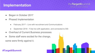 #TargetXSummit
Implementation
● Began in October 2017
● Phased Implementation
● February 2017 – Live with recruitment and Communications
● September 2018 – Fully live with application, and connected to SIS
● Overhaul of Current Business processes
● Some staff were excited for the change,
some were firmly against it.
 