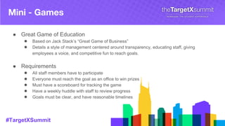#TargetXSummit
Mini - Games
● Great Game of Education
● Based on Jack Stack’s “Great Game of Business”
● Details a style of management centered around transparency, educating staff, giving
employees a voice, and competitive fun to reach goals.
● Requirements
● All staff members have to participate
● Everyone must reach the goal as an office to win prizes
● Must have a scoreboard for tracking the game
● Have a weekly huddle with staff to review progress
● Goals must be clear, and have reasonable timelines
 