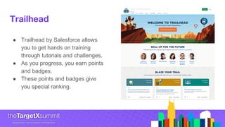 Trailhead
● Trailhead by Salesforce allows
you to get hands on training
through tutorials and challenges.
● As you progress, you earn points
and badges.
● These points and badges give
you special ranking.
 