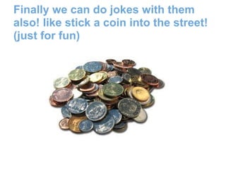 Finally we can do jokes with them
also! like stick a coin into the street!
(just for fun)
 