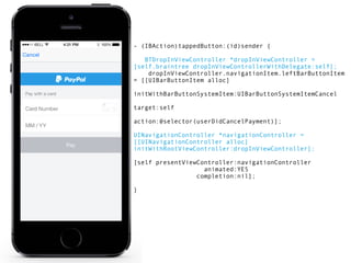 - (IBAction)tappedButton:(id)sender { 
BTDropInViewController *dropInViewController = 
[self.braintree dropInViewControllerWithDelegate:self]; 
dropInViewController.navigationItem.leftBarButtonItem 
= [[UIBarButtonItem alloc] 
initWithBarButtonSystemItem:UIBarButtonSystemItemCancel 
target:self 
action:@selector(userDidCancelPayment)]; 
UINavigationController *navigationController = 
[[UINavigationController alloc] 
initWithRootViewController:dropInViewController]; 
[self presentViewController:navigationController 
animated:YES 
completion:nil]; 
} 
 