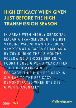 IN AREAS WITH HIGHLY SEASONAL
MALARIA TRANSMISSION, THE R21
VACCINE WAS SHOWN TO REDUCE
SYMPTOMATIC CASES OF MALARIA
BY 75% DURING THE 12 MONTHS
FOLLOWING A 3-DOSE SERIES. A
FOURTH DOSE GIVEN A YEAR AFTER
THE THIRD MAINTAINED
EFFICACY. THIS HIGH EFFICACY IS
SIMILAR TO THE EFFICACY
DEMONSTRATED WHEN RTS,S IS
GIVEN SEASONALLY.
High efficacy when given
just before the high
transmission season
Vigilarebp.com
3/9
 
