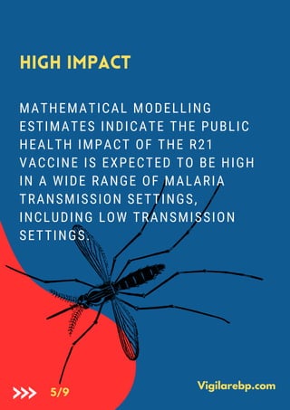 High Impact
MATHEMATICAL MODELLING
ESTIMATES INDICATE THE PUBLIC
HEALTH IMPACT OF THE R21
VACCINE IS EXPECTED TO BE HIGH
IN A WIDE RANGE OF MALARIA
TRANSMISSION SETTINGS,
INCLUDING LOW TRANSMISSION
SETTINGS.
Vigilarebp.com
5/9
 