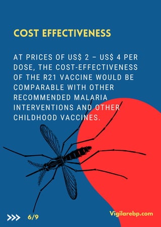 Cost Effectiveness
AT PRICES OF US$ 2 – US$ 4 PER
DOSE, THE COST-EFFECTIVENESS
OF THE R21 VACCINE WOULD BE
COMPARABLE WITH OTHER
RECOMMENDED MALARIA
INTERVENTIONS AND OTHER
CHILDHOOD VACCINES.
Vigilarebp.com
6/9
 