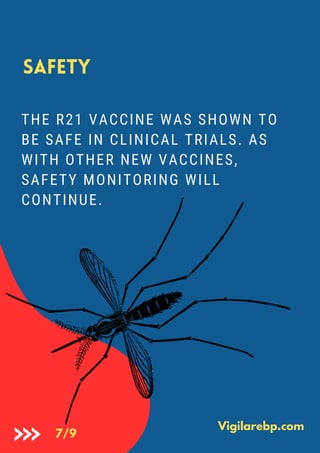Safety
THE R21 VACCINE WAS SHOWN TO
BE SAFE IN CLINICAL TRIALS. AS
WITH OTHER NEW VACCINES,
SAFETY MONITORING WILL
CONTINUE.
Vigilarebp.com
7/9
 