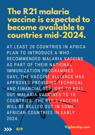 The R21 malaria
vaccine is expected to
become available to
countries mid-2024.
AT LEAST 28 COUNTRIES IN AFRICA
PLAN TO INTRODUCE A WHO-
RECOMMENDED MALARIA VACCINE
AS PART OF THEIR NATIONAL
IMMUNIZATION PROGRAMMES.
GAVI, THE VACCINE ALLIANCE HAS
APPROVED PROVIDING TECHNICAL
AND FINANCIAL SUPPORT TO ROLL
OUT MALARIA VACCINES TO 18
COUNTRIES. THE RTS,S VACCINE
WILL BE ROLLED OUT IN SOME
AFRICAN COUNTRIES IN EARLY
2024.
Vigilarebp.com
8/9
 