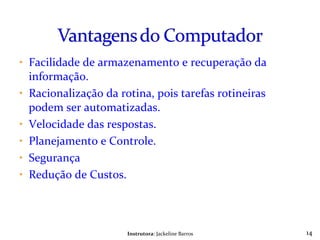 Facilidade de armazenamento e recuperação da informação. Racionalização da rotina, pois tarefas rotineiras podem ser automatizadas. Velocidade das respostas. Planejamento e Controle. Segurança Redução de Custos. Instrutora : Jackeline Barros 