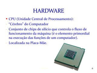 CPU (Unidade Central de Processamento): “ Cérebro” do Computador Conjunto de chips de silício que controla o fluxo de funcionamento da máquina (é o elemento primordial na execução das funções de um computador). Localizada na Placa-Mãe. Instrutora: Jackeline Barros 