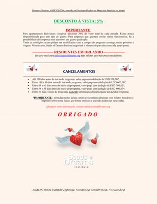 Business Seminar: VAREJOLOGIA: imersão na Psicologia Positiva da Magia dos Negócios no Varejo
Seeds of Dreams Institute: Inspiring, Transpiring, Transforming, Transcending
DESCONTO À VISTA: 5%
IMPORTANTE:
Para apartamentos Individuais (singles), adicionar 50% do valor total de cada parcela. Existe pouca
disponibilidade para este tipo de quarto. Para empresas que queiram enviar vários funcionários, há a
possibilidade de um preço mais acessível em quarto quádruplo.
Todas as condições acima podem ser modificadas caso a compra do programa aconteça muito próximo a
viagem. Nestes casos, Seeds of Dreams Institute negociará o número de parcelas com cada participante.
------------------------- RESIDENTES EM ORLANDO -------------------------
Enviar e-mail para info@seedsofdreams.org para valores caso não precisem de hotel.
CANCELAMENTOS
 Até 120 dias antes do início do programa, valor pago com dedução de USD 500,00*.
 Entre 119 e 90 dias antes do início do programa, valor pago com dedução de USD 600,00*;
 Entre 89 e 60 dias antes do início do programa, valor pago com dedução de USD 700,00*;
 Entre 59 e 31 dias antes do início do programa, valor pago com dedução de USD 800,00*;
 Entre 30 dias e início do programa, somente substituição de participante no mesmo programa;
*IMPORTANTE: além das multas acima, serão acrescentadas despesas com boletos bancários e
impostos sobre notas fiscais que foram emitidas e que não podem ser canceladas.
Qualquer outra informação, contate info@seedsofdreams.org
O B R I G A D O
 