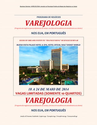 Business Seminar: VAREJOLOGIA: imersão na Psicologia Positiva da Magia dos Negócios no Varejo
Seeds of Dreams Institute: Inspiring, Transpiring, Transforming, Transcending
PROGRAMA DE NEGÓCIOS
VAREJOLOGIA(Programa de negócios para profissionais do varejo, com foco em excelência em atendimento ao cliente.)
NOS EUA, EM PORTUGUÊS
SEEDS OF DREAMS INSTITUTE “TRANSCENDING” BUSINESS SEMINAR
BUENA VISTA PALACE HOTEL & SPA, HOTEL OFICIAL WALT DISNEY WORLD
18 A 24 DE MAIO DE 2014
VAGAS LIMITADAS (SOMENTE 10 QUARTOS)
VAREJOLOGIA(Programa de negócios para profissionais do varejo, com foco em excelência em atendimento ao cliente)
NOS EUA, EM PORTUGUÊS
 