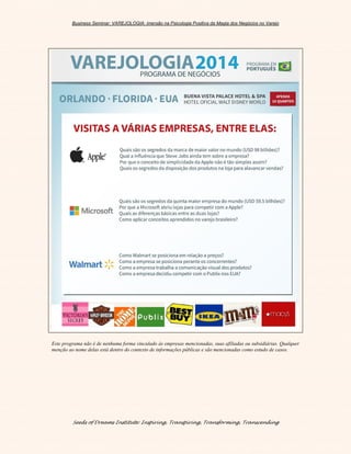 Business Seminar: VAREJOLOGIA: imersão na Psicologia Positiva da Magia dos Negócios no Varejo
Seeds of Dreams Institute: Inspiring, Transpiring, Transforming, Transcending
Este programa não é de nenhuma forma vinculado às empresas mencionadas, suas afiliadas ou subsidiárias. Qualquer
menção ao nome delas está dentro do contexto de informações públicas e são mencionadas como estudo de casos.
 