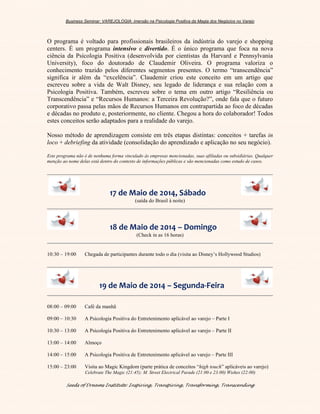 Business Seminar: VAREJOLOGIA: imersão na Psicologia Positiva da Magia dos Negócios no Varejo
Seeds of Dreams Institute: Inspiring, Transpiring, Transforming, Transcending
O programa é voltado para profissionais brasileiros da indústria do varejo e shopping
centers. É um programa intensivo e divertido. É o único programa que foca na nova
ciência da Psicologia Positiva (desenvolvida por cientistas da Harvard e Pennsylvania
University), foco do doutorado de Claudemir Oliveira. O programa valoriza o
conhecimento trazido pelos diferentes segmentos presentes. O termo “transcendência”
significa ir além da “excelência”. Claudemir criou este conceito em um artigo que
escreveu sobre a vida de Walt Disney, seu legado de liderança e sua relação com a
Psicologia Positiva. Também, escreveu sobre o tema em outro artigo “Resiliência ou
Transcendência” e “Recursos Humanos: a Terceira Revolução?”, onde fala que o futuro
corporativo passa pelas mãos de Recursos Humanos em contrapartida ao foco de décadas
e décadas no produto e, posteriormente, no cliente. Chegou a hora do colaborador! Todos
estes conceitos serão adaptados para a realidade do varejo.
Nosso método de aprendizagem consiste em três etapas distintas: conceitos + tarefas in
loco + debriefing da atividade (consolidação do aprendizado e aplicação no seu negócio).
Este programa não é de nenhuma forma vinculado às empresas mencionadas, suas afiliadas ou subsidiárias. Qualquer
menção ao nome delas está dentro do contexto de informações públicas e são mencionadas como estudo de casos.
17 de Maio de 2014, Sábado
(saída do Brasil à noite)
18 de Maio de 2014 – Domingo
(Check in as 16 horas)
10:30 – 19:00 Chegada de participantes durante todo o dia (visita ao Disney’s Hollywood Studios)
2 19 de Maio de 2014 – Segunda-Feira
08:00 – 09:00 Café da manhã
09:00 – 10:30 A Psicologia Positiva do Entretenimento aplicável ao varejo – Parte I
10:30 – 13:00 A Psicologia Positiva do Entretenimento aplicável ao varejo – Parte II
13:00 – 14:00 Almoço
14:00 – 15:00 A Psicologia Positiva de Entretenimento aplicável ao varejo – Parte III
15:00 – 23:00 Visita ao Magic Kingdom (parte prática de conceitos “high touch” aplicáveis ao varejo)
Celebrate The Magic (21:45); M. Street Electrical Parade (21:00 e 23:00) Wishes (22:00)
 