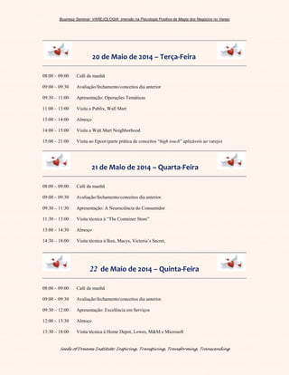 Business Seminar: VAREJOLOGIA: imersão na Psicologia Positiva da Magia dos Negócios no Varejo
Seeds of Dreams Institute: Inspiring, Transpiring, Transforming, Transcending
20 de Maio de 2014 – Terça-Feira
08:00 – 09:00 Café da manhã
09:00 – 09:30 Avaliação/fechamento/conceitos dia anterior
09:30 – 11:00 Apresentação: Operações Temáticas
11:00 – 13:00 Visita a Publix, Wall Mart
13:00 – 14:00 Almoço
14:00 – 15:00 Visita a Walt Mart Neighborhood
15:00 – 21:00 Visita ao Epcot (parte prática de conceitos “high touch” aplicáveis ao varejo)
21 de Maio de 2014 – Quarta-Feira
08:00 – 09:00 Café da manhã
09:00 – 09:30 Avaliação/fechamento/conceitos dia anterior.
09:30 – 11:30 Apresentação: A Neurociência do Consumidor
11:30 – 13:00 Visita técnica à “The Container Store”
13:00 – 14:30 Almoço
14:30 – 18:00 Visita técnica à Ikea, Macys, Victoria’s Secret,
22 de Maio de 2014 – Quinta-Feira
08:00 – 09:00 Café da manhã
09:00 – 09:30 Avaliação/fechamento/conceitos dia anterior.
09:30 – 12:00 Apresentação: Excelência em Serviços
12:00 – 13:30 Almoço
13:30 – 18:00 Visita técnica à Home Depot, Lowes, M&M e Microsoft
 