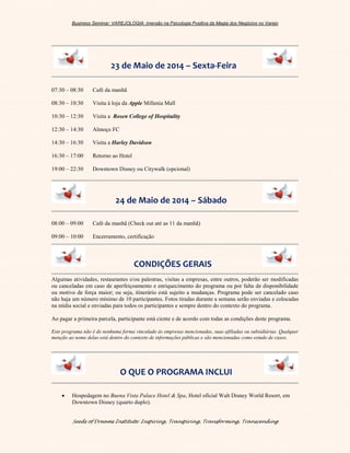 Business Seminar: VAREJOLOGIA: imersão na Psicologia Positiva da Magia dos Negócios no Varejo
Seeds of Dreams Institute: Inspiring, Transpiring, Transforming, Transcending
23 de Maio de 2014 – Sexta-Feira
07:30 – 08:30 Café da manhã
08:30 – 10:30 Visita à loja da Apple Millenia Mall
10:30 – 12:30 Visita a Rosen College of Hospitality
12:30 – 14:30 Almoço FC
14:30 – 16:30 Visita a Harley Davidson
16:30 – 17:00 Retorno ao Hotel
19:00 – 22:30 Downtown Disney ou Citywalk (opcional)
24 de Maio de 2014 – Sábado
08:00 – 09:00 Café da manhã (Check out até as 11 da manhã)
09:00 – 10:00 Encerramento, certificação
CONDIÇÕES GERAIS
Algumas atividades, restaurantes e/ou palestras, visitas a empresas, entre outros, poderão ser modificadas
ou canceladas em caso de aperfeiçoamento e enriquecimento do programa ou por falta de disponibilidade
ou motivo de força maior; ou seja, itinerário está sujeito a mudanças. Programa pode ser cancelado caso
não haja um número mínimo de 10 participantes. Fotos tiradas durante a semana serão enviadas e colocadas
na mídia social e enviadas para todos os participantes e sempre dentro do contexto do programa.
Ao pagar a primeira parcela, participante está ciente e de acordo com todas as condições deste programa.
Este programa não é de nenhuma forma vinculado às empresas mencionadas, suas afiliadas ou subsidiárias. Qualquer
menção ao nome delas está dentro do contexto de informações públicas e são mencionadas como estudo de casos.
O QUE O PROGRAMA INCLUI
 Hospedagem no Buena Vista Palace Hotel & Spa, Hotel oficial Walt Disney World Resort, em
Downtown Disney (quarto duplo).
 