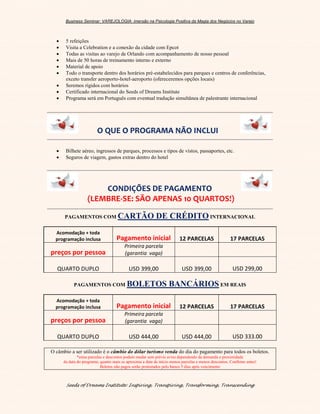 Business Seminar: VAREJOLOGIA: imersão na Psicologia Positiva da Magia dos Negócios no Varejo
Seeds of Dreams Institute: Inspiring, Transpiring, Transforming, Transcending
 5 refeições
 Visita a Celebration e a conexão da cidade com Epcot
 Todas as visitas ao varejo de Orlando com acompanhamento de nosso pessoal
 Mais de 50 horas de treinamento interno e externo
 Material de apoio
 Todo o transporte dentro dos horários pré-estabelecidos para parques e centros de conferências,
exceto transfer aeroporto-hotel-aeroporto (ofereceremos opções locais)
 Seremos rígidos com horários
 Certificado internacional do Seeds of Dreams Institute
 Programa será em Português com eventual tradução simultânea de palestrante internacional
O QUE O PROGRAMA NÃO INCLUI
 Bilhete aéreo, ingressos de parques, processos e tipos de vistos, passaportes, etc.
 Seguros de viagem, gastos extras dentro do hotel
CONDIÇÕES DE PAGAMENTO
(LEMBRE-SE: SÃO APENAS 10 QUARTOS!)
PAGAMENTOS COM CARTÃO DE CRÉDITO INTERNACIONAL
Acomodação + toda
programação inclusa Pagamento inicial 12 PARCELAS 17 PARCELAS
preços por pessoa
Primeira parcela
(garantia vaga)
QUARTO DUPLO USD 399,00 USD 399,00 USD 299,00
PAGAMENTOS COM BOLETOS BANCÁRIOS EM REAIS
Acomodação + toda
programação inclusa Pagamento inicial 12 PARCELAS 17 PARCELAS
preços por pessoa
Primeira parcela
(garantia vaga)
QUARTO DUPLO USD 444,00 USD 444,00 USD 333.00
O câmbio a ser utilizado é o câmbio do dólar turismo venda do dia do pagamento para todos os boletos.
*estas parcelas e descontos podem mudar sem prévio aviso dependendo da demanda e proximidade
da data do programa; quanto mais se aproxima a data de início menos parcelas e menos descontos. Confirme antes!
Boletos não pagos serão protestados pelo banco 5 dias após vencimento
 