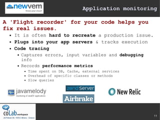 Application monitoring

A 'Flight recorder' for your code helps you
fix real issues.
     It is often hard to recreate a production issue.
     Plugs into your app servers & tracks execution
     Code tracing
          Captures errors, input variables and debugging
           info
          Records performance metrics
               Time spent on DB, Cache, external services
               Overhead of specific classes or methods
               Slow queries




                                                              11
 