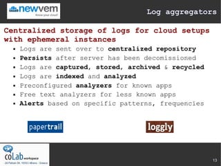 Log aggregators

Centralized storage of logs for cloud setups
with ephemeral instances
     Logs are sent over to centralized repository
     Persists after server has been decomissioned
     Logs are captured, stored, archived & recycled
     Logs are indexed and analyzed
     Preconfigured analyzers for known apps
     Free text analyzers for less known apps
     Alerts based on specific patterns, frequencies




                                                       13
 