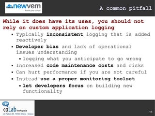A common pitfall

While it does have its uses, you should not
rely on custom application logging
     Typically inconsistent logging that is added
      reactively
     Developer bias and lack of operational
      issues understanding
        logging what you anticipate to go wrong

     Increased code maintenance costs and risks
     Can hurt performance if you are not careful
     Instead use a proper monitoring toolset
        let developers focus on building new

         functionality



                                                 15
 