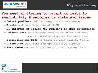Why monitoring

You need monitoring to proact or react to
availability & performance risks and issues:
    Detect problems before (many) users are aware
    Alerts and notifications at 3 AM
    Be informed of issues you wouldn't be able to recreate
    Collect data to discover root cause of an incident
                 ...and automate response for next time
    Statistics and KPIs to track service quality trends
    Visibility to prioritize optimization efforts
    Make sense out of large quantity of logs and data




                                                              3
 