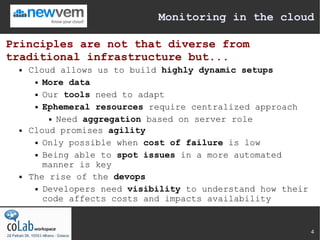 Monitoring in the cloud

Principles are not that diverse from
traditional infrastructure but...
     Cloud allows us to build highly dynamic setups
        More data


        Our tools need to adapt


        Ephemeral resources require centralized approach


           Need aggregation based on server role

     Cloud promises agility
        Only possible when cost of failure is low


        Being able to spot issues in a more automated

         manner is key
     The rise of the devops
        Developers need visibility to understand how their

         code affects costs and impacts availability


                                                              4
 