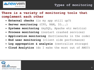 Types of monitoring

There is a variety of monitoring tools that
complement each other
     External checks (is my app still up?)
     Server monitoring (CPU, RAM, IO...)
     Systems monitoring (mySQL, Apache etc metrics)
     Process monitoring (restart crashed services)
     Application monitoring (bottlenecks in the code)
     End user monitoring (client side performance)
     Log aggregation & analysis (centralize storage)
     Cloud Analytics (do I make the most out of AWS?)




                                                         5
 