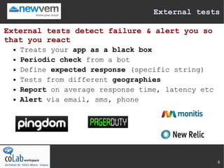 External tests

External tests detect failure & alert you so
that you react
     Treats your app as a black box
     Periodic check from a bot
     Define expected response (specific string)
     Tests from different geographies
     Report on average response time, latency etc
     Alert via email, sms, phone




                                                     8
 