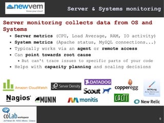 Server & Systems monitoring

Server monitoring collects data from OS and
Systems
     Server metrics (CPU, Load Average, RAM, IO activity)
     System metrics (Apache status, MySQL connections...)
     Typically works via an agent or remote access
     Can point towards root cause
          But can't trace issues to specific parts of your code
     Helps with capacity planning and scaling decisions




                                                                   9
 