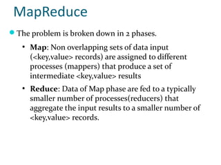 MapReduce
The problem is broken down in 2 phases.
   ●
       Map: Non overlapping sets of data input
       (<key,value> records) are assigned to different
       processes (mappers) that produce a set of
       intermediate <key,value> results
   ●
       Reduce: Data of Map phase are fed to a typically
       smaller number of processes(reducers) that
       aggregate the input results to a smaller number of
       <key,value> records.
 