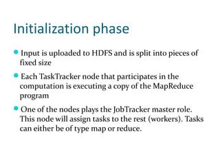 Initialization phase
Input is uploaded to HDFS and is split into pieces of
 fixed size
Each TaskTracker node that participates in the
 computation is executing a copy of the MapReduce
 program
One of the nodes plays the JobTracker master role.
 This node will assign tasks to the rest (workers). Tasks
 can either be of type map or reduce.
 