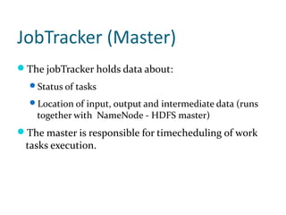 JobTracker (Master)
The jobTracker holds data about:
  Status of tasks

  Location of input, output and intermediate data (runs
    together with NameNode - HDFS master)
The master is responsible for timecheduling of work
 tasks execution.
 