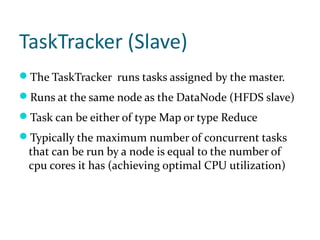 TaskTracker (Slave)
The TaskTracker runs tasks assigned by the master.
Runs at the same node as the DataNode (HFDS slave)
Task can be either of type Map or type Reduce
Typically the maximum number of concurrent tasks
 that can be run by a node is equal to the number of
 cpu cores it has (achieving optimal CPU utilization)
 