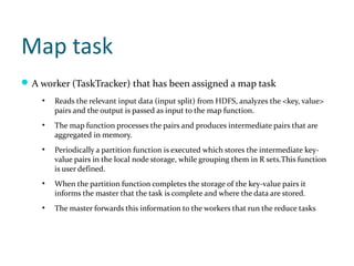 Map task
 A worker (TaskTracker) that has been assigned a map task
    ●
        Reads the relevant input data (input split) from HDFS, analyzes the <key, value>
        pairs and the output is passed as input to the map function.
    ●
        The map function processes the pairs and produces intermediate pairs that are
        aggregated in memory.
    ●
        Periodically a partition function is executed which stores the intermediate key-
        value pairs in the local node storage, while grouping them in R sets.This function
        is user defined.
    ●
        When the partition function completes the storage of the key-value pairs it
        informs the master that the task is complete and where the data are stored.
    ●
        The master forwards this information to the workers that run the reduce tasks
 