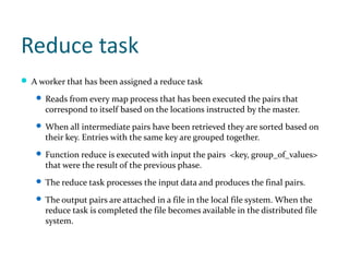 Reduce task
 A worker that has been assigned a reduce task

    Reads from every map process that has been executed the pairs that
      correspond to itself based on the locations instructed by the master.
    When all intermediate pairs have been retrieved they are sorted based on
      their key. Entries with the same key are grouped together.
    Function reduce is executed with input the pairs <key, group_of_values>
      that were the result of the previous phase.
    The reduce task processes the input data and produces the final pairs.

    The output pairs are attached in a file in the local file system. When the
      reduce task is completed the file becomes available in the distributed file
      system.
 