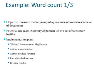 Example: Word count 1/3

 Objective: measure the frequency of appearance of words in a large set
  of documents
 Potential use case: Discovery of popular url in a set of webserver
  logfiles
 Implementation plan:
    “Upload” documents on MapReduce

    Author a map function

    Author a reduce function

    Run a MapReduce task

    Retrieve results
 
