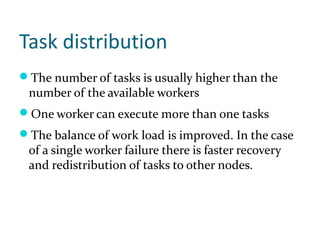 Task distribution
The number of tasks is usually higher than the
 number of the available workers
One worker can execute more than one tasks
The balance of work load is improved. In the case
 of a single worker failure there is faster recovery
 and redistribution of tasks to other nodes.
 